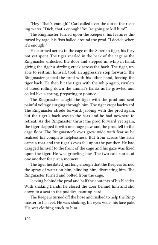 “Hey! That’s enough!” Carl called over the din of the rush- ing water. “Dick, that’s enough! You’re going to kill him!”  ‘The Ringmaster turned upon the Keepers, his features dis- torted by rage, his fists balled around the prod. ‘I decide when it’s enough!”  He stormed across to the cage of the Siberian tiger, his fury not yet spent. The tiger snarled in the back of the cage as the Ringmaster unlocked the door and stepped in, whip in hand, giving the tiger a sizzling crack across the back. The tiger, un- able to restrain himself, took an aggressive step forward. The Ringmaster jabbed the prod with his other hand, forcing the tiger back. He then hit the tiger with the whip again, rivulets of blood rolling down the animal’s flanks as he growled and coiled like a spring, preparing to pounce.  ‘The Ringmaster caught the tiger with the prod and sent painful voltage surging through him. The tiger crept backward ‘The Ringmaster strode forward, jabbing with the prod again, but the tiger’s back was to the bars and he had nowhere to retreat. As the Ringmaster thrust the prod forward yet again, the tiger slapped it with one huge paw and the prod fell to the cage floor. The Ringmaster’s eyes grew wide with fear as he realized his complete helplessness. But from across the aisle came a roar and the tiger’s eyes fell upon the panther. He had dragged himself to the front of the cage and his gaze was fixed upon the tiger. He was growling low. The two cats stared at one another for just a moment  “The tiger hesitated just long enough that the Keepers turned the spray of water on him, blinding him, distracting him. The Ringmaster turned and bolted from the cage,  leaving behind the prod and half the contents of his bladder. With shaking hands, he closed the door behind him and slid down 1o a seat in the puddles, panting hard.  ‘The Keepers turned off the hose and rushed to help the Ring- ‘master to his feet. He was shaking, his eyes wide, his face pale His wet clothing stuck to him  102 